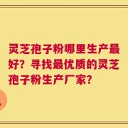 灵芝孢子粉哪里生产最好？寻找最优质的灵芝孢子粉生产厂家？