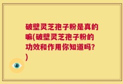 破壁灵芝孢子粉是真的嘛(破壁灵芝孢子粉的功效和作用你知道吗？)