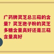 广药牌灵芝总三萜的含量？灵芝孢子粉的灵芝多糖含量高好还是三萜含量高好