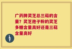 广药牌灵芝总三萜的含量？灵芝孢子粉的灵芝多糖含量高好还是三萜含量高好
