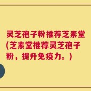 灵芝孢子粉推荐芝素堂(芝素堂推荐灵芝孢子粉，提升免疫力。)