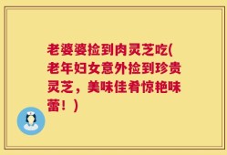 老婆婆捡到肉灵芝吃(老年妇女意外捡到珍贵灵芝，美味佳肴惊艳味蕾！)