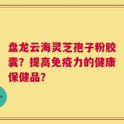 盘龙云海灵芝孢子粉胶囊？提高免疫力的健康保健品？