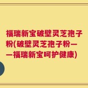 福瑞新宝破壁灵芝孢子粉(破壁灵芝孢子粉——福瑞新宝呵护健康)