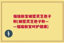 福瑞新宝破壁灵芝孢子粉(破壁灵芝孢子粉——福瑞新宝呵护健康)