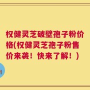 权健灵芝破壁孢子粉价格(权健灵芝孢子粉售价来袭！快来了解！)