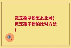 灵芝孢子粉怎么比对(灵芝孢子粉的比对方法)