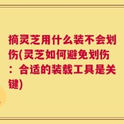摘灵芝用什么装不会划伤(灵芝如何避免划伤：合适的装载工具是关键)