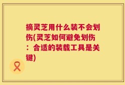摘灵芝用什么装不会划伤(灵芝如何避免划伤：合适的装载工具是关键)