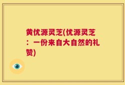 黄优源灵芝(优源灵芝：一份来自大自然的礼赞)