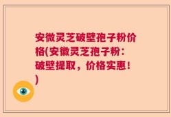 安微灵芝破壁孢子粉价格(安徽灵芝孢子粉：破壁提取，价格实惠！)