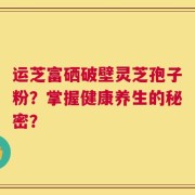 运芝富硒破壁灵芝孢子粉？掌握健康养生的秘密？