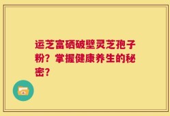 运芝富硒破壁灵芝孢子粉？掌握健康养生的秘密？