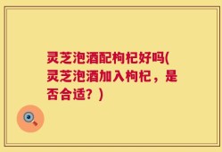灵芝泡酒配枸杞好吗(灵芝泡酒加入枸杞，是否合适？)