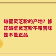 破壁灵芝粉的产地？修正破壁灵芝粉不带苦味是不是正品