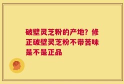 破壁灵芝粉的产地？修正破壁灵芝粉不带苦味是不是正品