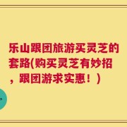 乐山跟团旅游买灵芝的套路(购买灵芝有妙招，跟团游求实惠！)