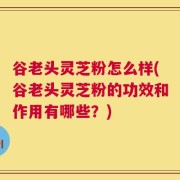 谷老头灵芝粉怎么样(谷老头灵芝粉的功效和作用有哪些？)