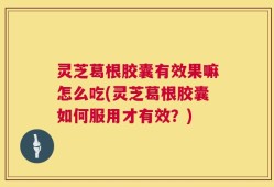 灵芝葛根胶囊有效果嘛怎么吃(灵芝葛根胶囊如何服用才有效？)
