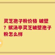 灵芝孢子粉价格 破壁？赋汤亭灵芝破壁孢子粉怎么样