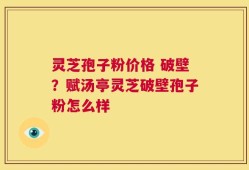 灵芝孢子粉价格 破壁？赋汤亭灵芝破壁孢子粉怎么样