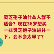 灵芝孢子油什么人群不适合？现在36岁想买一些灵芝孢子油进补一下，会不会太早了？