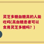 灵芝多糖血糖高的人能吃吗(高血糖患者可以食用灵芝多糖吗？)