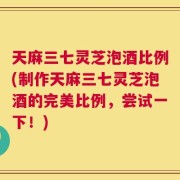 天麻三七灵芝泡酒比例(制作天麻三七灵芝泡酒的完美比例，尝试一下！)