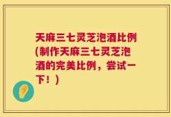 天麻三七灵芝泡酒比例(制作天麻三七灵芝泡酒的完美比例，尝试一下！)