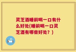 灵芝酒睡前喝一口有什么好处(睡前喝一口灵芝酒有哪些好处？)