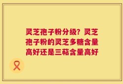 灵芝孢子粉分级？灵芝孢子粉的灵芝多糖含量高好还是三萜含量高好