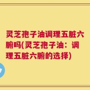 灵芝孢子油调理五脏六腑吗(灵芝孢子油：调理五脏六腑的选择)