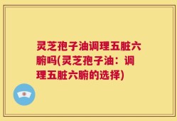灵芝孢子油调理五脏六腑吗(灵芝孢子油：调理五脏六腑的选择)