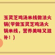 玉灵芝鸡汤米线做法火锅(学做玉灵芝鸡汤火锅米线，营养美味又滋补！)