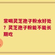 常喝灵芝孢子粉水好处？灵芝孢子粉能不能长期吃