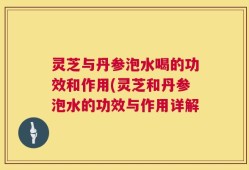 灵芝与丹参泡水喝的功效和作用(灵芝和丹参泡水的功效与作用详解