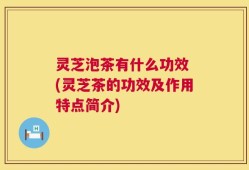 灵芝泡茶有什么功效 (灵芝茶的功效及作用特点简介)