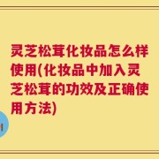 灵芝松茸化妆品怎么样使用(化妆品中加入灵芝松茸的功效及正确使用方法)