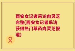 西安女记者采访肉灵芝完整(西安女记者采访获得热门草药肉灵芝报道)