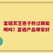 富硒灵芝孢子粉过期能喝吗？富硒产品哪家好