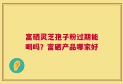 富硒灵芝孢子粉过期能喝吗？富硒产品哪家好