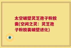 太空破壁灵芝孢子粉胶囊(空间之灵：灵芝孢子粉胶囊破壁进化)