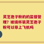 灵芝孢子粉的的监督管理？玻璃杯装灵芝孢子粉可以带上飞机吗