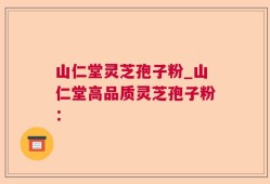 山仁堂灵芝孢子粉_山仁堂高品质灵芝孢子粉：