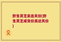 野生灵芝卖出天价(野生灵芝成交价高达天价)