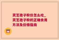 灵芝孢子粉价怎么吃_灵芝孢子粉的正确食用方法及价格指南