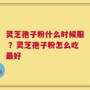 灵芝孢子粉什么时候服 ？灵芝孢子粉怎么吃最好