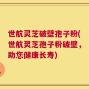 世航灵芝破壁孢子粉(世航灵芝孢子粉破壁，助您健康长寿)