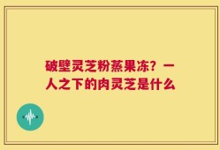 破壁灵芝粉蒸果冻？一人之下的肉灵芝是什么