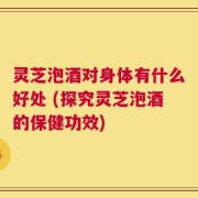 灵芝泡酒对身体有什么好处 (探究灵芝泡酒的保健功效)